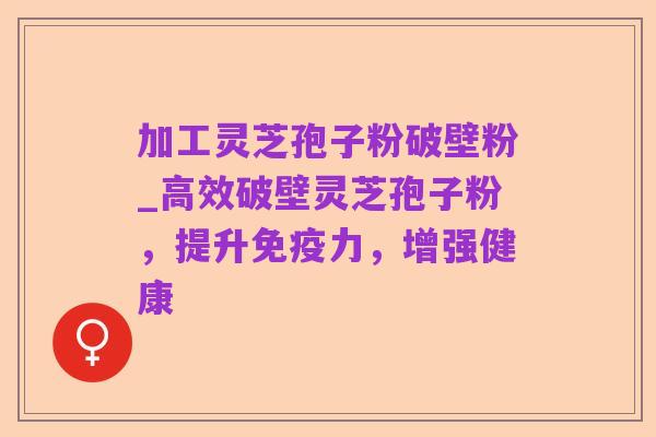加工灵芝孢子粉破壁粉_高效破壁灵芝孢子粉，提升免疫力，增强健康