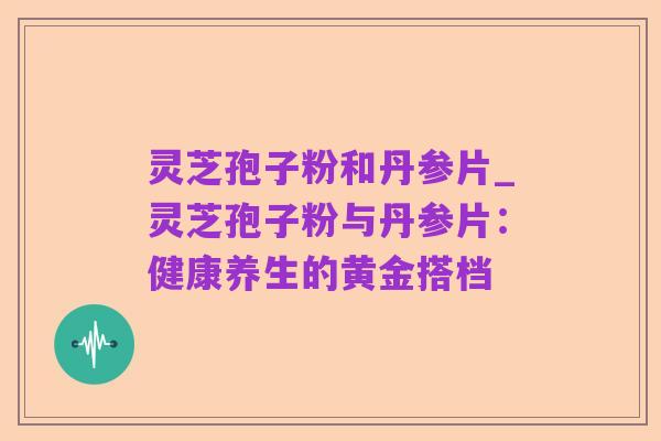 灵芝孢子粉和丹参片_灵芝孢子粉与丹参片：健康养生的黄金搭档