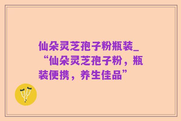 仙朵灵芝孢子粉瓶装_“仙朵灵芝孢子粉,瓶装便携,养生佳品”
