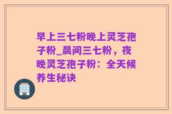 早上三七粉晚上灵芝孢子粉_晨间三七粉,夜晚灵芝孢子粉:全天候养生秘诀