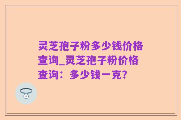 灵芝孢子粉多少钱价格查询_灵芝孢子粉价格查询:多少钱一克?