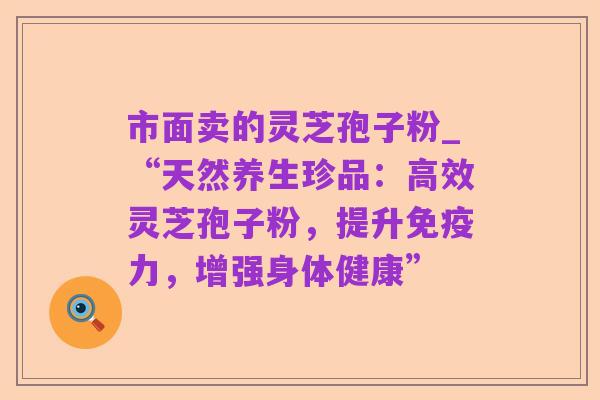 市面卖的灵芝孢子粉_“天然养生珍品:高效灵芝孢子粉,提升免疫力,增强身体健康”