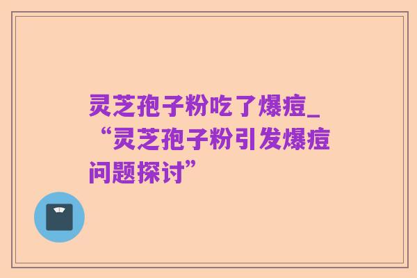 灵芝孢子粉吃了爆痘_“灵芝孢子粉引发爆痘问题探讨”