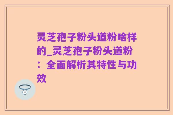 灵芝孢子粉头道粉啥样的_灵芝孢子粉头道粉：全面解析其特性与功效