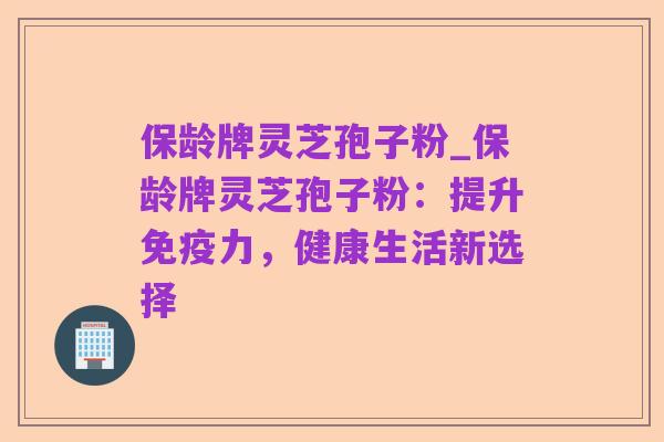 保龄牌灵芝孢子粉_保龄牌灵芝孢子粉:提升免疫力,健康生活新选择