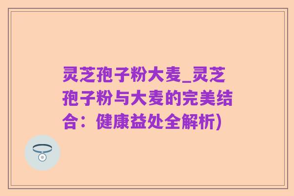 灵芝孢子粉大麦_灵芝孢子粉与大麦的完美结合：健康益处全解析)