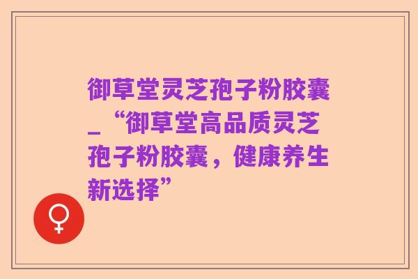 御草堂灵芝孢子粉胶囊_“御草堂高品质灵芝孢子粉胶囊,健康养生新选择”