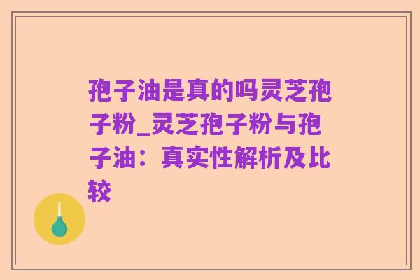 孢子油是真的吗灵芝孢子粉_灵芝孢子粉与孢子油:真实性解析及比较