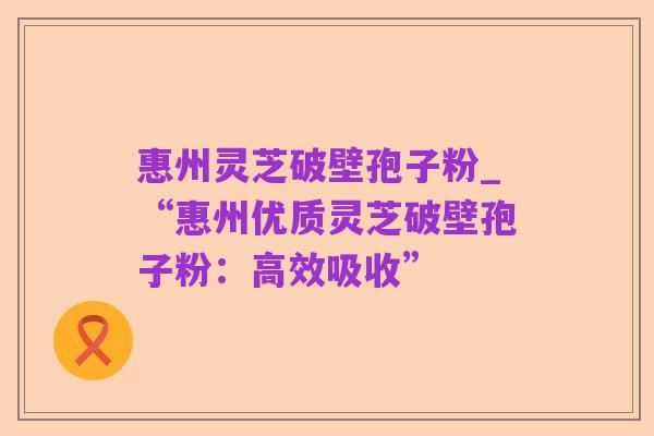 惠州灵芝破壁孢子粉_“惠州优质灵芝破壁孢子粉:高效吸收”