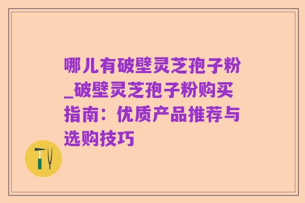 哪儿有破壁灵芝孢子粉_破壁灵芝孢子粉购买指南:优质产品推荐与选购技巧