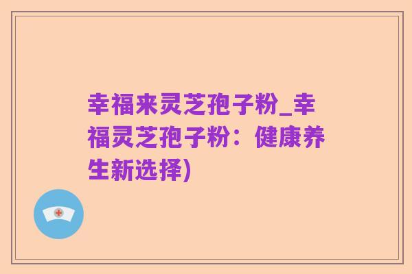 幸福来灵芝孢子粉_幸福灵芝孢子粉：健康养生新选择)