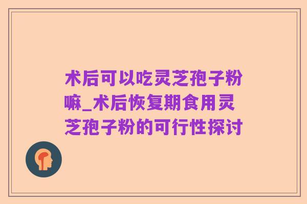 术后可以吃灵芝孢子粉嘛_术后恢复期食用灵芝孢子粉的可行性探讨
