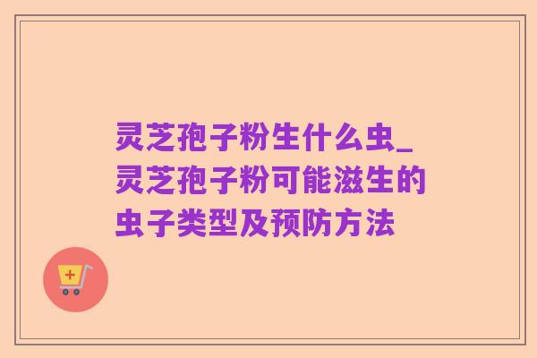 灵芝孢子粉生什么虫_灵芝孢子粉可能滋生的虫子类型及预防方法
