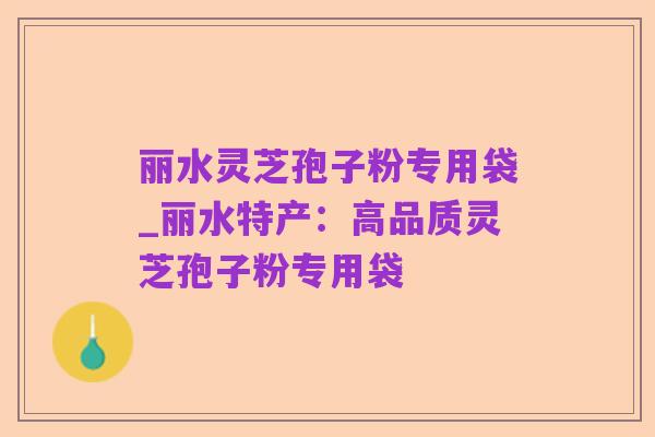 丽水灵芝孢子粉专用袋_丽水特产:高品质灵芝孢子粉专用袋