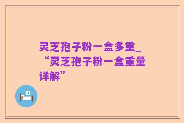 灵芝孢子粉一盒多重_“灵芝孢子粉一盒重量详解”