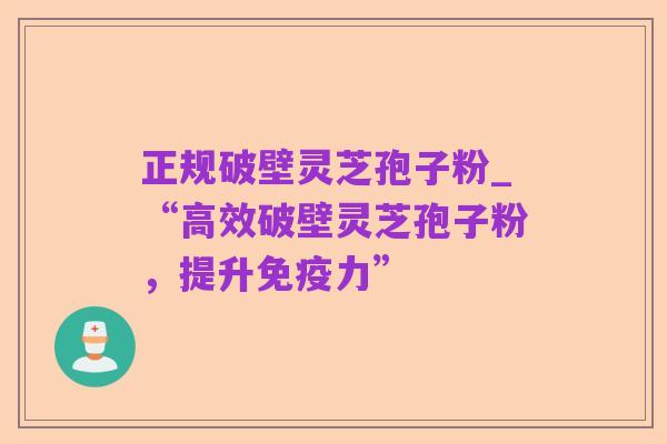 正规破壁灵芝孢子粉_“高效破壁灵芝孢子粉,提升免疫力”