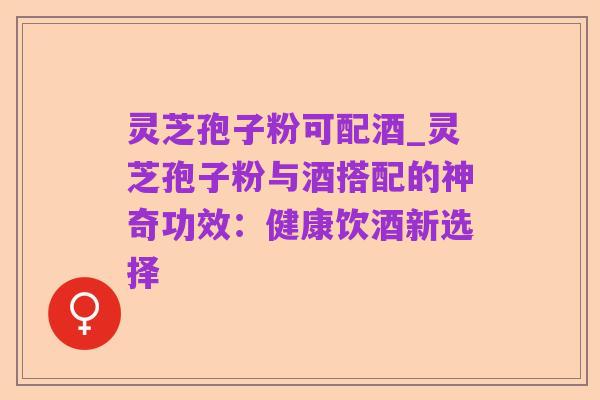 灵芝孢子粉可配酒_灵芝孢子粉与酒搭配的神奇功效：健康饮酒新选择