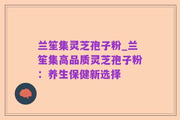 兰笙集灵芝孢子粉_兰笙集高品质灵芝孢子粉:养生保健新选择