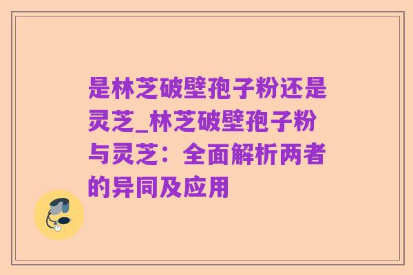 是林芝破壁孢子粉还是灵芝_林芝破壁孢子粉与灵芝:全面解析两者的异同及应用
