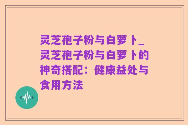 灵芝孢子粉与白萝卜_灵芝孢子粉与白萝卜的神奇搭配：健康益处与食用方法