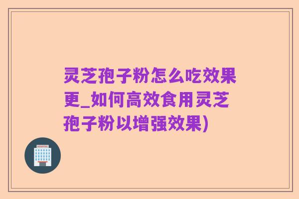 灵芝孢子粉怎么吃效果更_如何高效食用灵芝孢子粉以增强效果)