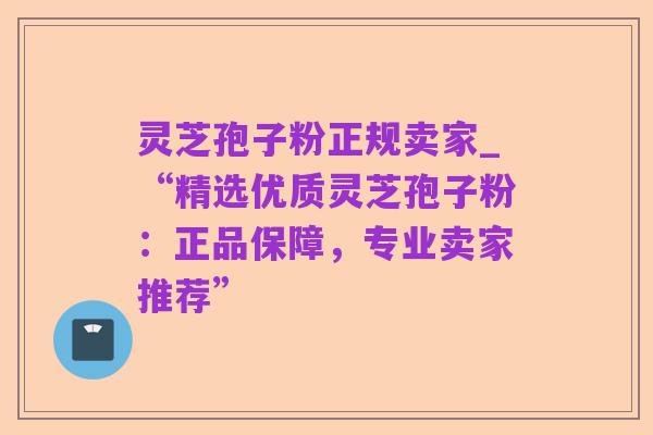 灵芝孢子粉正规卖家_“精选优质灵芝孢子粉：正品保障，专业卖家推荐”