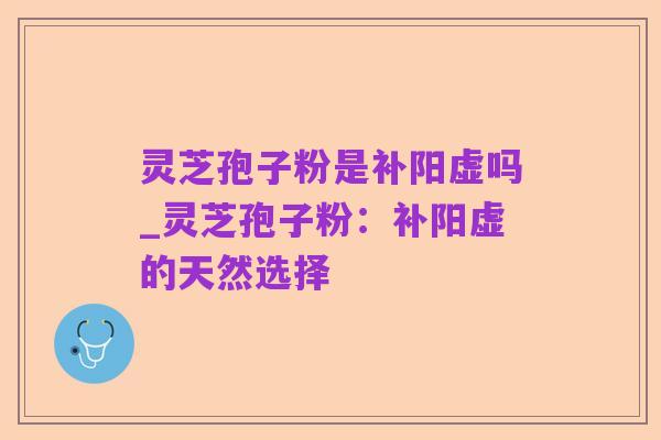 灵芝孢子粉是补阳虚吗_灵芝孢子粉：补阳虚的天然选择