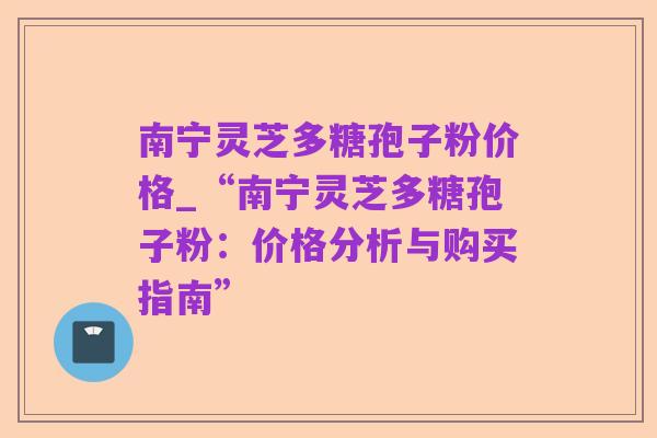 南宁灵芝多糖孢子粉价格_“南宁灵芝多糖孢子粉：价格分析与购买指南”