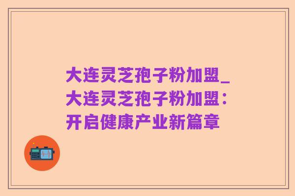 大连灵芝孢子粉加盟_大连灵芝孢子粉加盟:开启健康产业新篇章