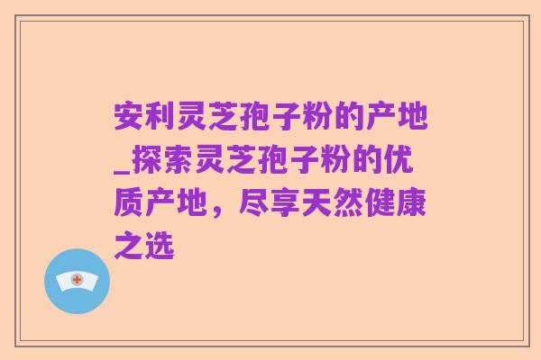 安利灵芝孢子粉的产地_探索灵芝孢子粉的优质产地,尽享天然健康之选
