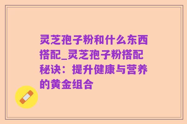 灵芝孢子粉和什么东西搭配_灵芝孢子粉搭配秘诀:提升健康与营养的黄金组合