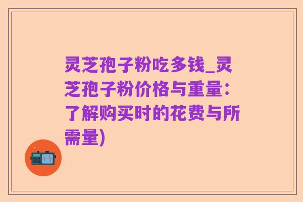 灵芝孢子粉吃多钱_灵芝孢子粉价格与重量:了解购买时的花费与所需量)