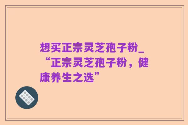 想买正宗灵芝孢子粉_“正宗灵芝孢子粉，健康养生之选”