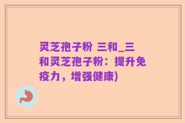 灵芝孢子粉 三和_三和灵芝孢子粉:提升免疫力,增强健康)