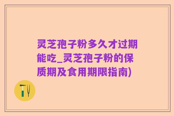 灵芝孢子粉多久才过期能吃_灵芝孢子粉的保质期及食用期限指南)