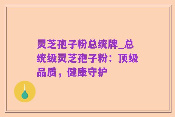 灵芝孢子粉总统牌_总统级灵芝孢子粉:顶级品质,健康守护