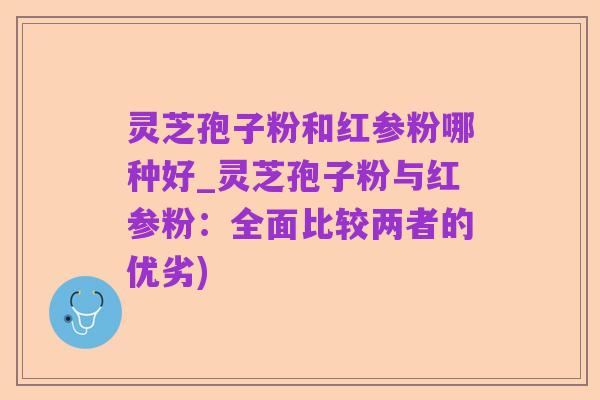 灵芝孢子粉和红参粉哪种好_灵芝孢子粉与红参粉:全面比较两者的优劣)
