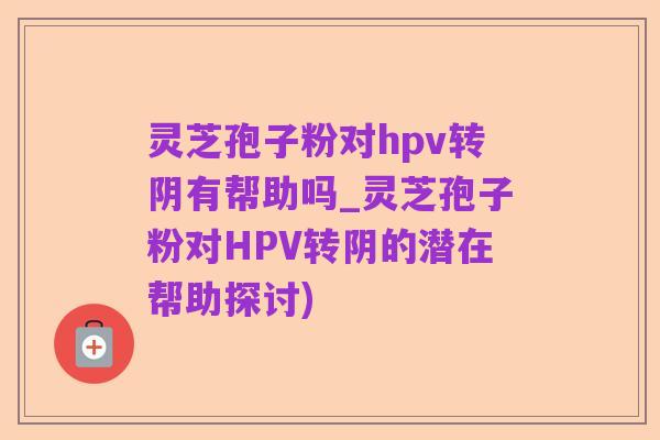 灵芝孢子粉对hpv转阴有帮助吗_灵芝孢子粉对HPV转阴的潜在帮助探讨)