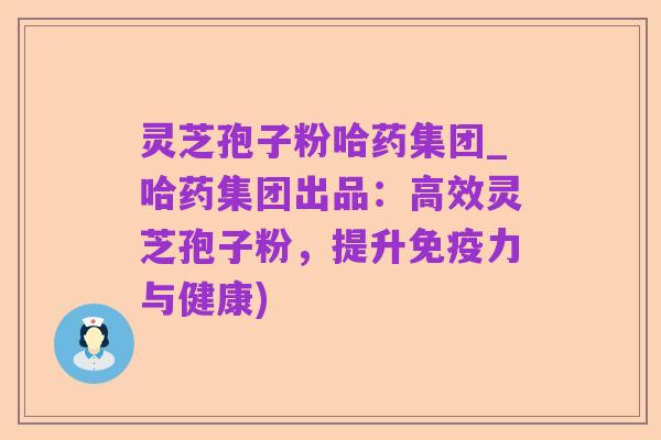 灵芝孢子粉哈药集团_哈药集团出品：高效灵芝孢子粉，提升免疫力与健康)
