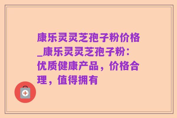 康乐灵灵芝孢子粉价格_康乐灵灵芝孢子粉:优质健康产品,价格合理,值得拥有
