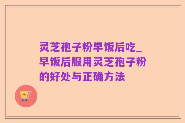灵芝孢子粉早饭后吃_早饭后服用灵芝孢子粉的好处与正确方法