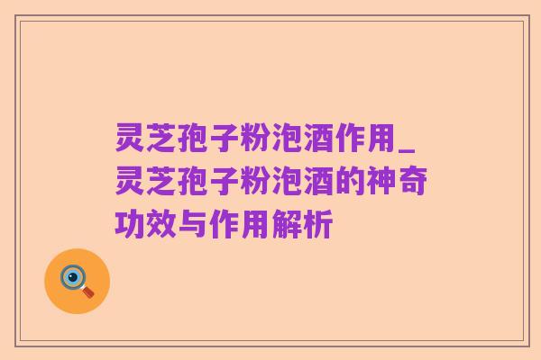 灵芝孢子粉泡酒作用_灵芝孢子粉泡酒的神奇功效与作用解析