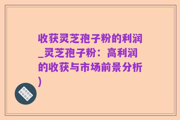 收获灵芝孢子粉的利润_灵芝孢子粉:高利润的收获与市场前景分析)