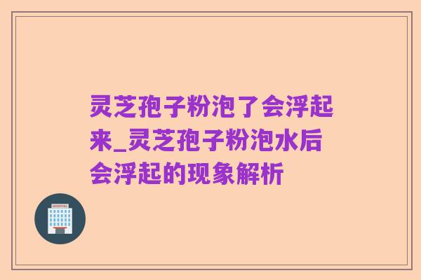 灵芝孢子粉泡了会浮起来_灵芝孢子粉泡水后会浮起的现象解析