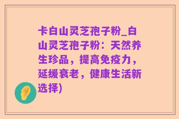 卡白山灵芝孢子粉_白山灵芝孢子粉:天然养生珍品,提高免疫力,延缓衰老,健康生活新选择)