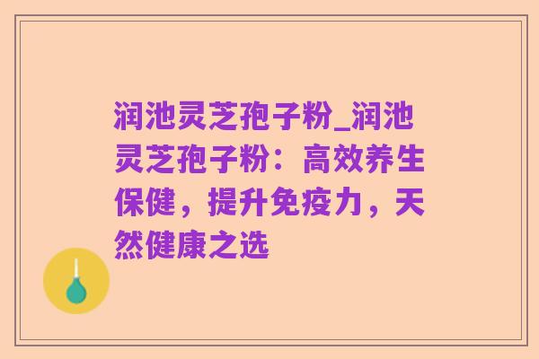 润池灵芝孢子粉_润池灵芝孢子粉：高效养生保健，提升免疫力，天然健康之选