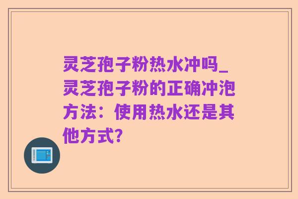灵芝孢子粉热水冲吗_灵芝孢子粉的正确冲泡方法:使用热水还是其他方式?