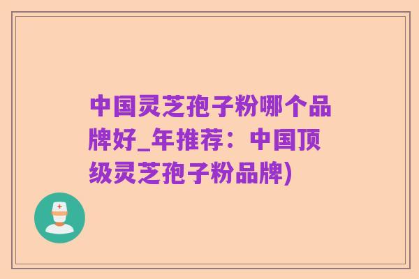 中国灵芝孢子粉哪个品牌好_年推荐：中国顶级灵芝孢子粉品牌)
