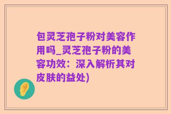 包灵芝孢子粉对美容作用吗_灵芝孢子粉的美容功效:深入解析其对皮肤的益处)