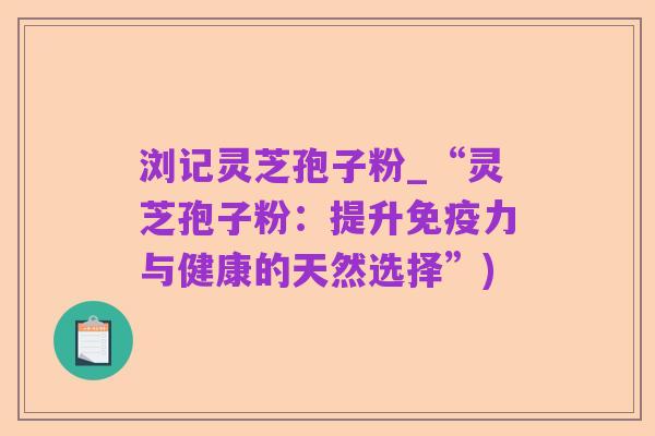 浏记灵芝孢子粉_“灵芝孢子粉:提升免疫力与健康的天然选择”)